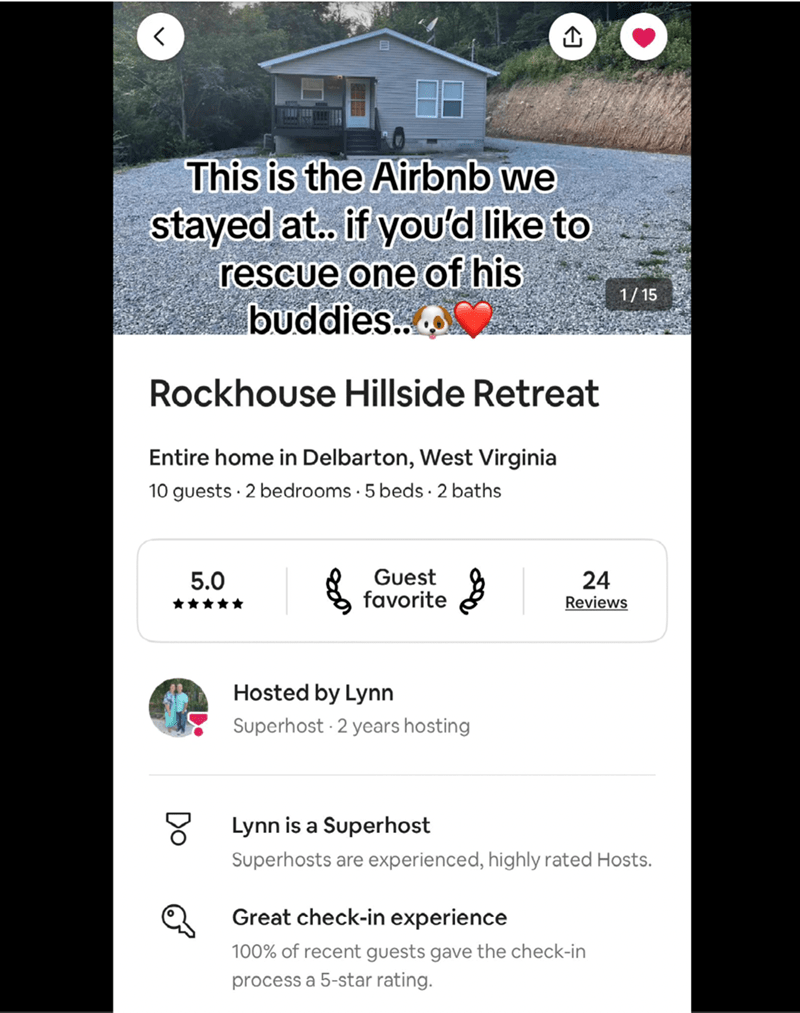 O <] 1/15 This is the Airbnb we stayed at.. if you'd like to rescue one of his buddies.. Rockhouse Hillside Retreat Entire home in Delbarton, West Virginia 10 guests 2 bedrooms 5 beds. 2 baths 5.0 Guest favorite 24 Reviews 0 Hosted by Lynn Superhost 2 years hosting Lynn is a Superhost Superhosts are experienced, highly rated Hosts. Great check-in experience 100% of recent guests gave the check-in process a 5-star rating.